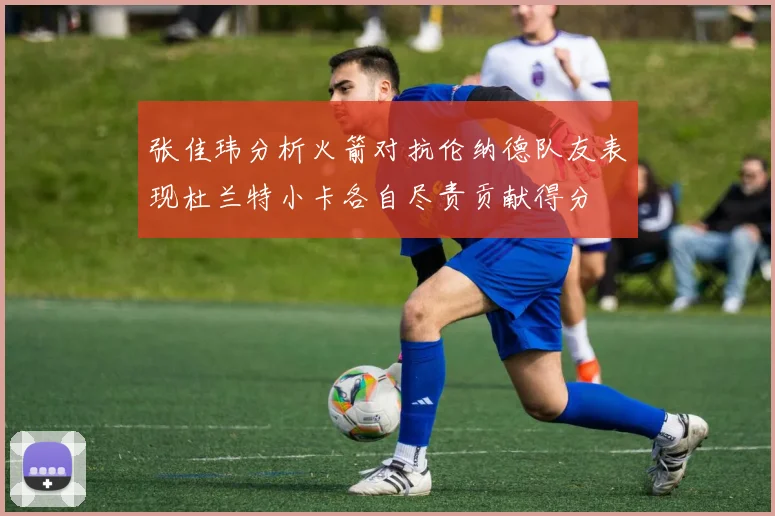 张佳玮分析火箭对抗伦纳德队友表现杜兰特小卡各自尽责贡献得分