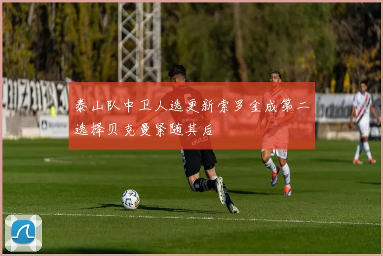 泰山队中卫人选更新索罗金成第二选择贝克曼紧随其后