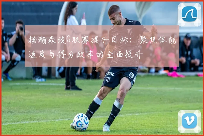 杨瀚森谈G联赛提升目标：聚焦体能速度与得分效率的全面提升