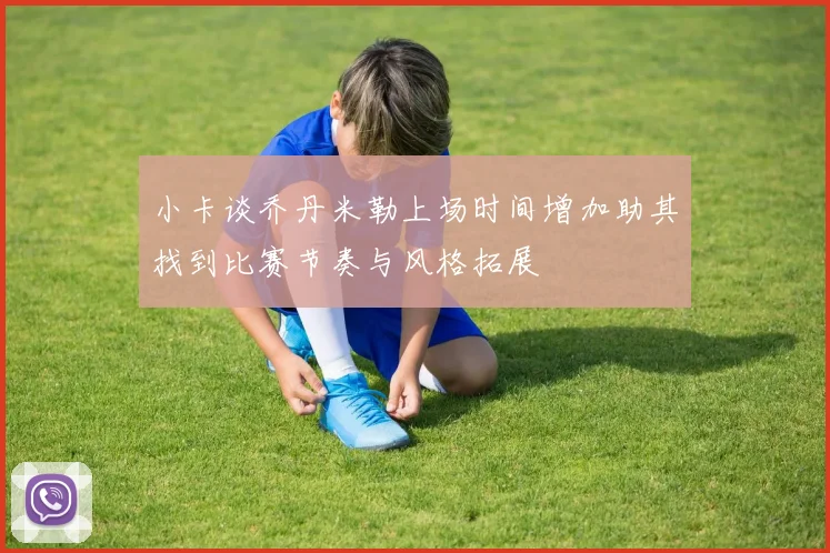 小卡谈乔丹米勒上场时间增加助其找到比赛节奏与风格拓展
