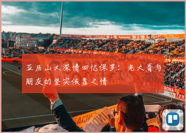 亚历山大深情回忆保罗：老大哥与朋友的坚实依靠之情