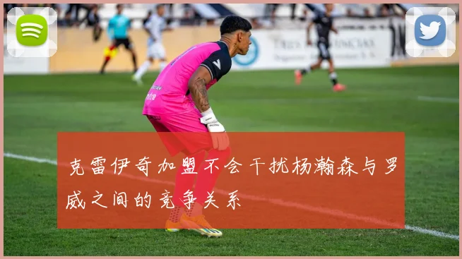 克雷伊奇加盟不会干扰杨瀚森与罗威之间的竞争关系