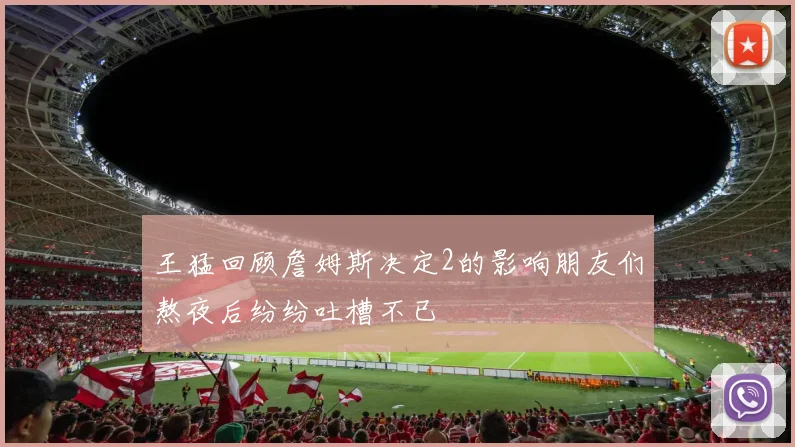 王猛回顾詹姆斯决定2的影响朋友们熬夜后纷纷吐槽不已