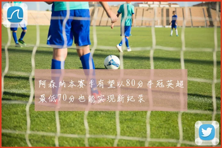 阿森纳本赛季有望以80分夺冠英超最低70分也能实现新纪录