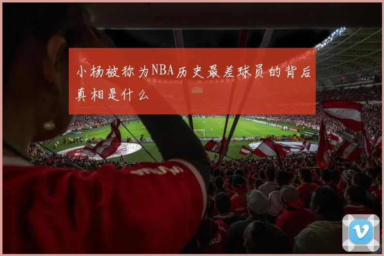 小杨被称为NBA历史最差球员的背后真相是什么