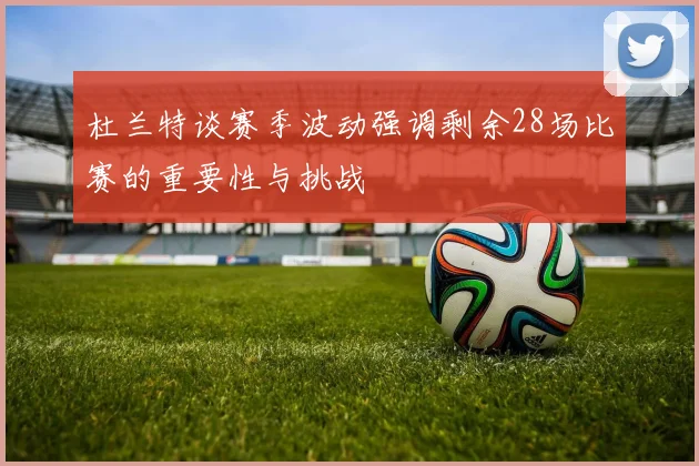 杜兰特谈赛季波动强调剩余28场比赛的重要性与挑战