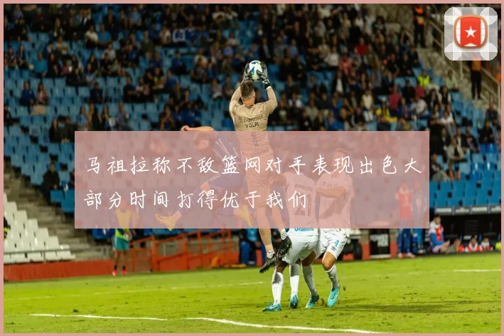 马祖拉称不敌篮网对手表现出色大部分时间打得优于我们
