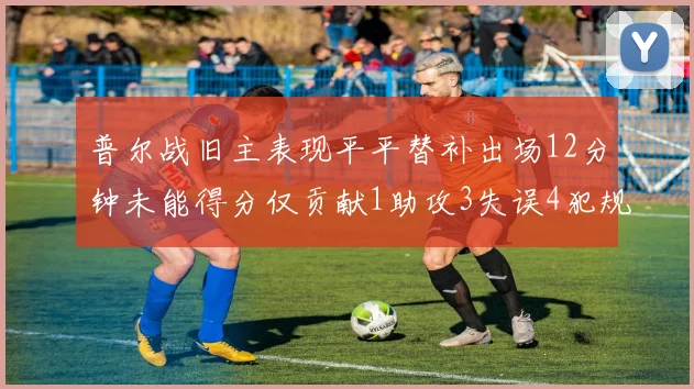 普尔战旧主表现平平替补出场12分钟未能得分仅贡献1助攻3失误4犯规