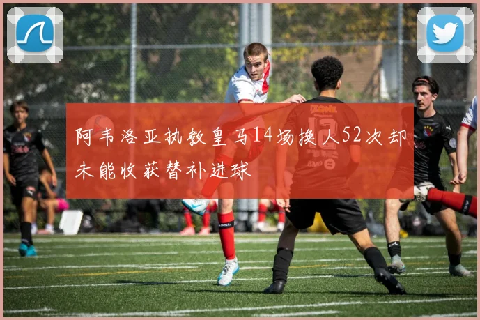 阿韦洛亚执教皇马14场换人52次却未能收获替补进球