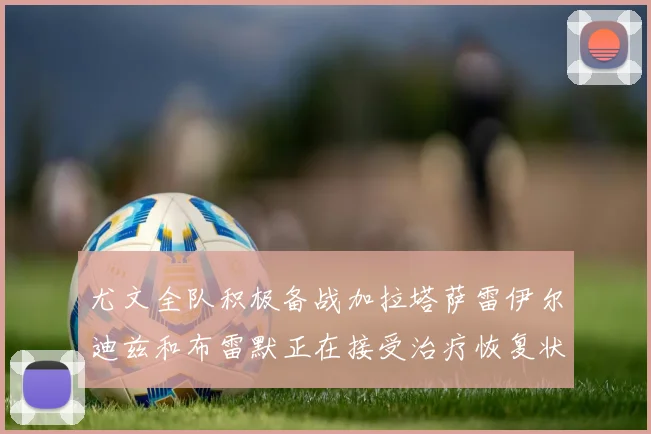 尤文全队积极备战加拉塔萨雷伊尔迪兹和布雷默正在接受治疗恢复状态