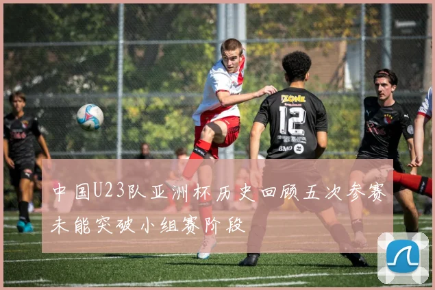 中国U23队亚洲杯历史回顾五次参赛未能突破小组赛阶段