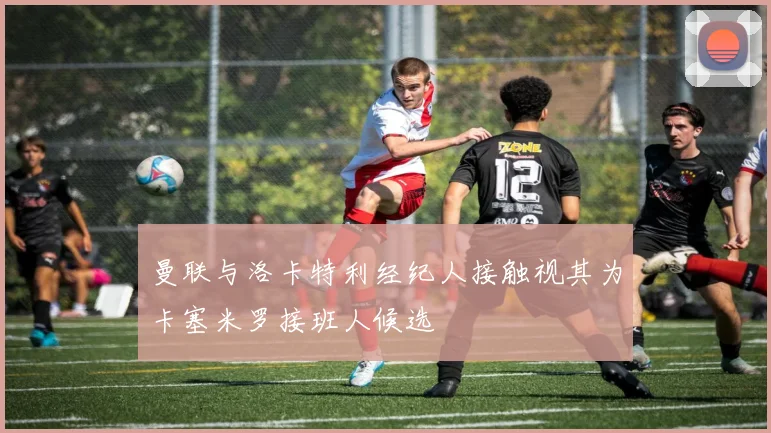曼联与洛卡特利经纪人接触视其为卡塞米罗接班人候选